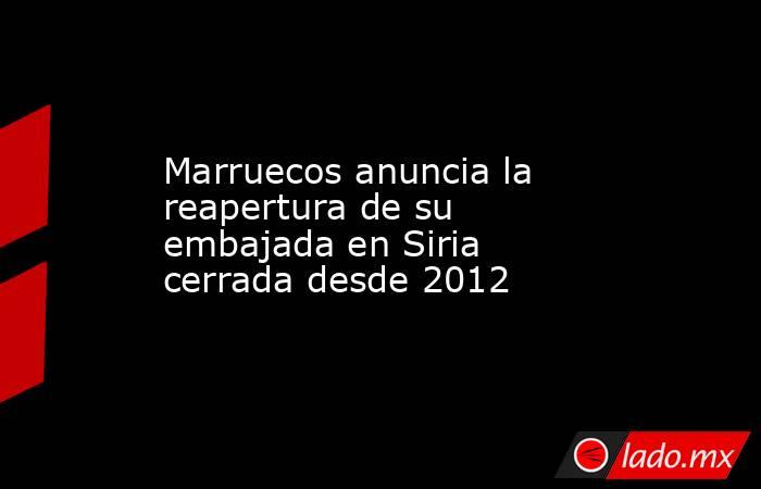 Marruecos anuncia la reapertura de su embajada en Siria cerrada desde 2012. Noticias en tiempo real