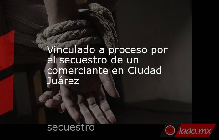 Vinculado a proceso por el secuestro de un comerciante en Ciudad Juárez. Noticias en tiempo real