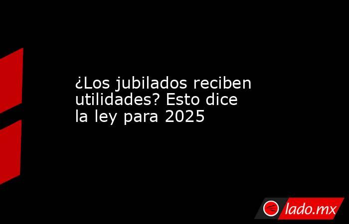 ¿Los jubilados reciben utilidades? Esto dice la ley para 2025. Noticias en tiempo real