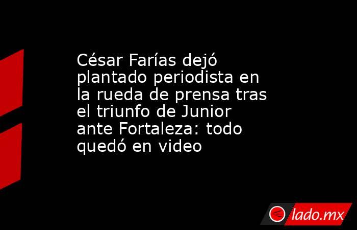 César Farías dejó plantado periodista en la rueda de prensa tras el triunfo de Junior ante Fortaleza: todo quedó en video  . Noticias en tiempo real