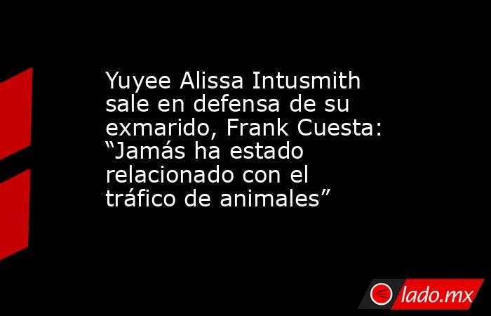 Yuyee Alissa Intusmith sale en defensa de su exmarido, Frank Cuesta: “Jamás ha estado relacionado con el tráfico de animales”. Noticias en tiempo real