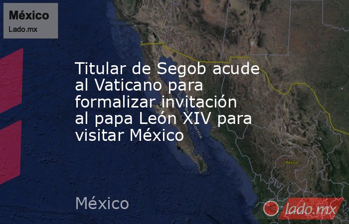 Titular de Segob acude al Vaticano para formalizar invitación al papa León XIV para visitar México. Noticias en tiempo real