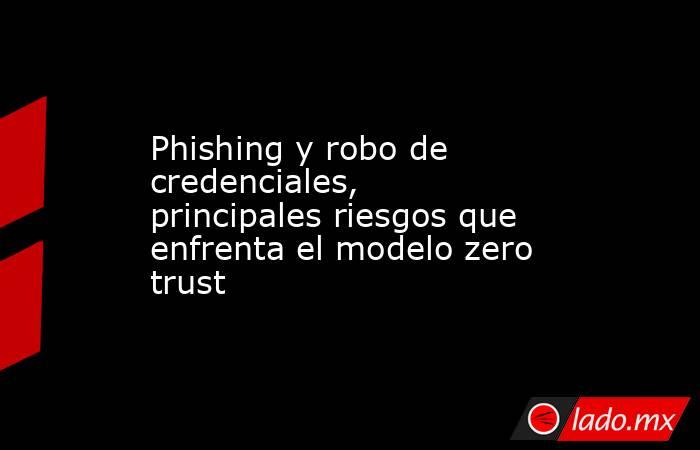 Phishing y robo de credenciales, principales riesgos que enfrenta el modelo zero trust. Noticias en tiempo real