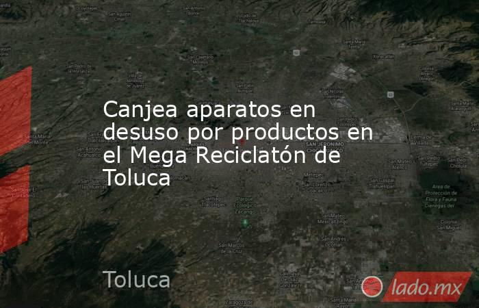 Canjea aparatos en desuso por productos en el Mega Reciclatón de Toluca. Noticias en tiempo real