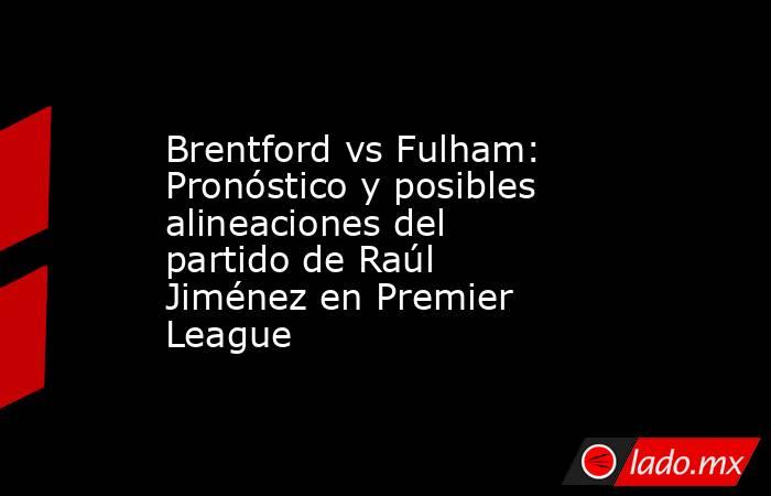 Brentford vs Fulham: Pronóstico y posibles alineaciones del partido de Raúl Jiménez en Premier League. Noticias en tiempo real