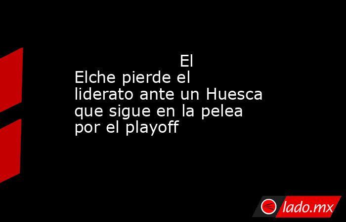                                                                    El Elche pierde el liderato ante un Huesca que sigue en la pelea por el playoff                                                               . Noticias en tiempo real