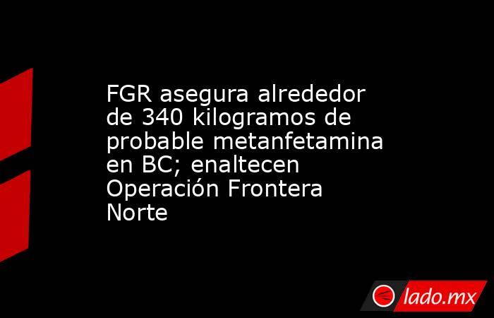 FGR asegura alrededor de 340 kilogramos de probable metanfetamina en BC; enaltecen Operación Frontera Norte. Noticias en tiempo real