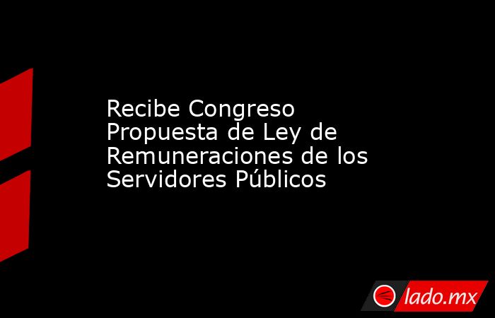 Recibe Congreso Propuesta de Ley de Remuneraciones de los Servidores Públicos . Noticias en tiempo real