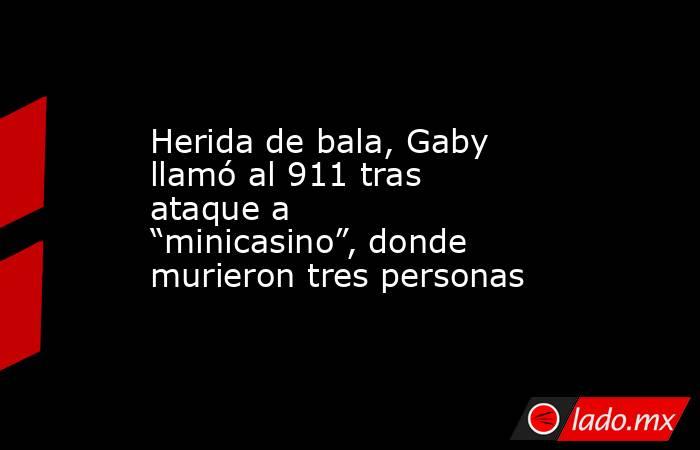 Herida de bala, Gaby llamó al 911 tras ataque a “minicasino”, donde murieron tres personas. Noticias en tiempo real