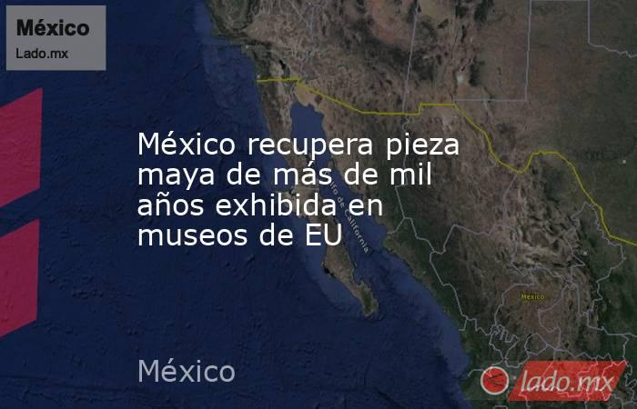 México recupera pieza maya de más de mil años exhibida en museos de EU. Noticias en tiempo real