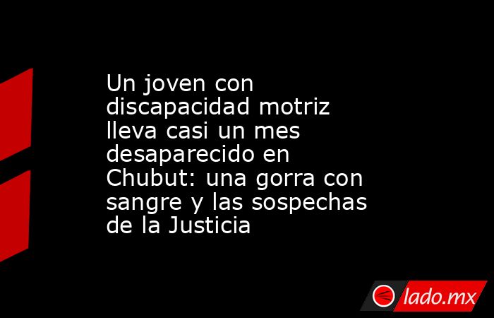 Un joven con discapacidad motriz lleva casi un mes desaparecido en  Chubut: una gorra con sangre y las sospechas de la Justicia. Noticias en tiempo real