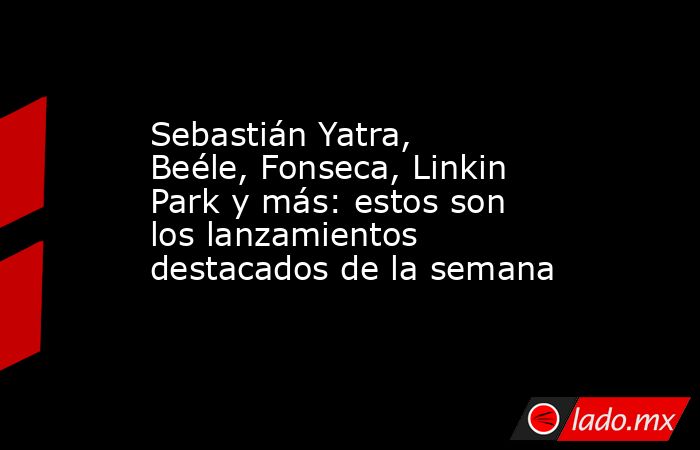 Sebastián Yatra, Beéle, Fonseca, Linkin Park y más: estos son los lanzamientos destacados de la semana. Noticias en tiempo real