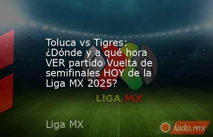 Toluca vs Tigres: ¿Dónde y a qué hora VER partido Vuelta de semifinales HOY de la Liga MX 2025?. Noticias en tiempo real