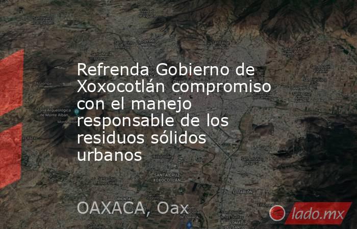 Refrenda Gobierno de Xoxocotlán compromiso con el manejo responsable de los residuos sólidos urbanos. Noticias en tiempo real