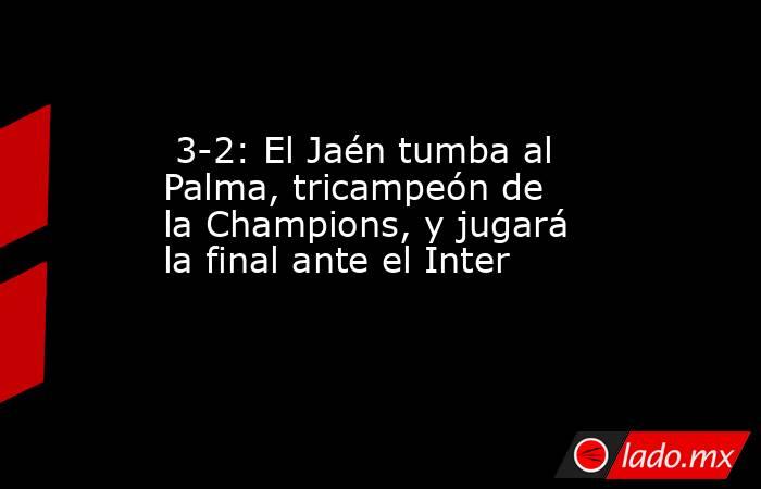                                                                          3-2: El Jaén tumba al Palma, tricampeón de la Champions, y jugará la final ante el Inter                                                                     . Noticias en tiempo real