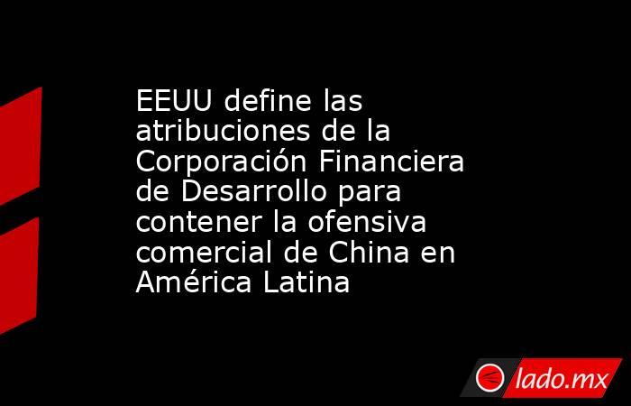 EEUU define las atribuciones de la Corporación Financiera de Desarrollo para contener la ofensiva comercial de China en América Latina. Noticias en tiempo real