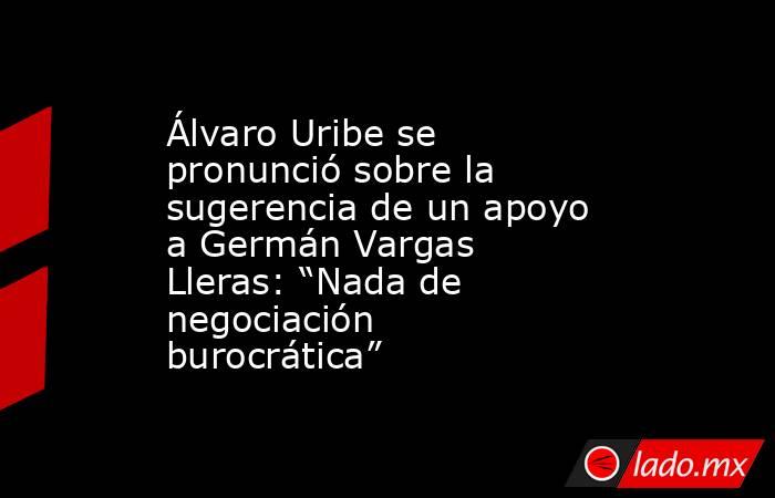 Álvaro Uribe se pronunció sobre la sugerencia de un apoyo a Germán Vargas Lleras: “Nada de negociación burocrática”. Noticias en tiempo real