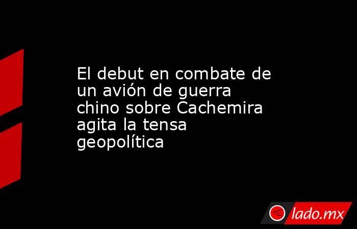 El debut en combate de un avión de guerra chino sobre Cachemira agita la tensa geopolítica. Noticias en tiempo real