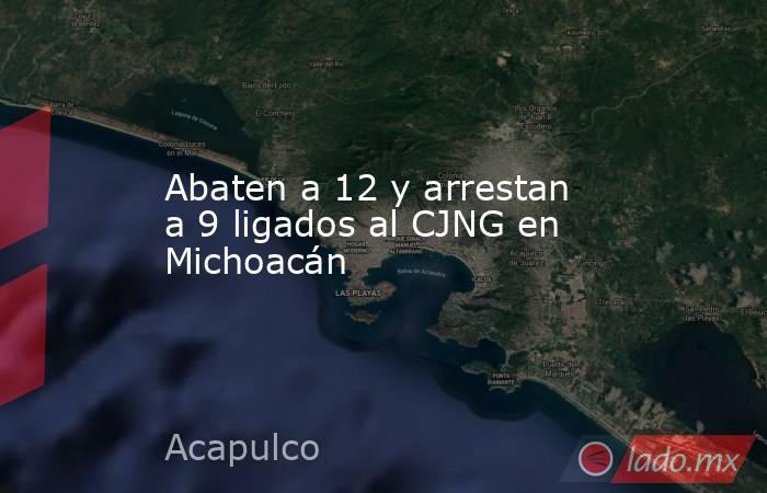 Abaten a 12 y arrestan a 9 ligados al CJNG en Michoacán. Noticias en tiempo real