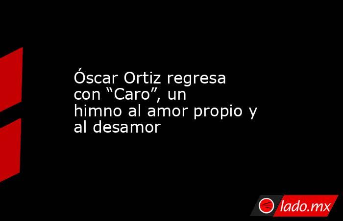 Óscar Ortiz regresa con “Caro”, un himno al amor propio y al desamor. Noticias en tiempo real