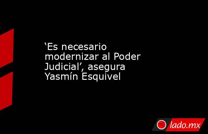 ‘Es necesario modernizar al Poder Judicial’, asegura Yasmín Esquivel  . Noticias en tiempo real