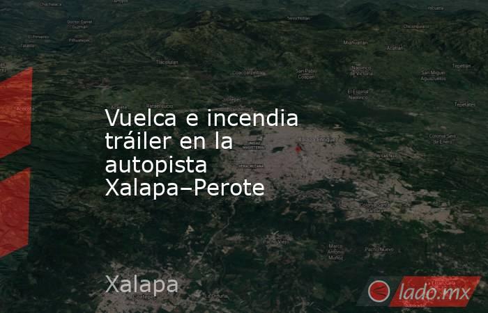 Vuelca e incendia tráiler en la autopista Xalapa–Perote. Noticias en tiempo real