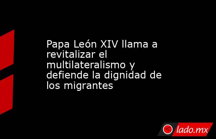 Papa León XIV llama a revitalizar el multilateralismo y defiende la dignidad de los migrantes. Noticias en tiempo real