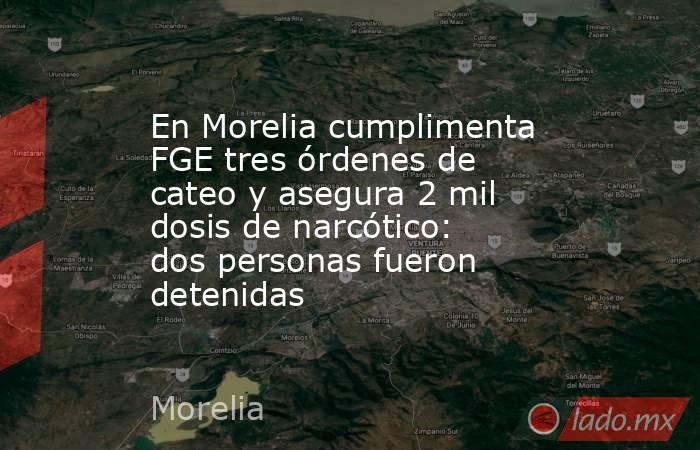 En Morelia cumplimenta FGE tres órdenes de cateo y asegura 2 mil dosis de narcótico: dos personas fueron detenidas. Noticias en tiempo real