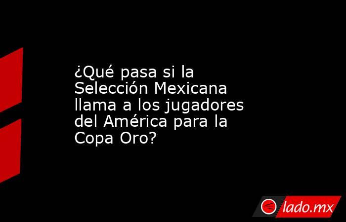 ¿Qué pasa si la Selección Mexicana llama a los jugadores del América para la Copa Oro?. Noticias en tiempo real