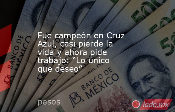 Fue campeón en Cruz Azul, casi pierde la vida y ahora pide trabajo: “Lo único que deseo”. Noticias en tiempo real