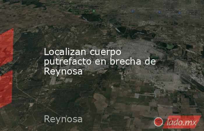 Localizan cuerpo putrefacto en brecha de Reynosa. Noticias en tiempo real