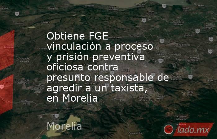 Obtiene FGE vinculación a proceso y prisión preventiva oficiosa contra presunto responsable de agredir a un taxista, en Morelia. Noticias en tiempo real