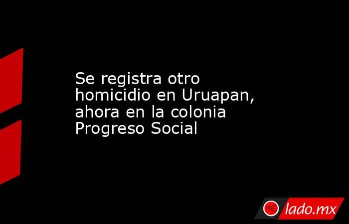 Se registra otro homicidio en Uruapan, ahora en la colonia Progreso Social. Noticias en tiempo real