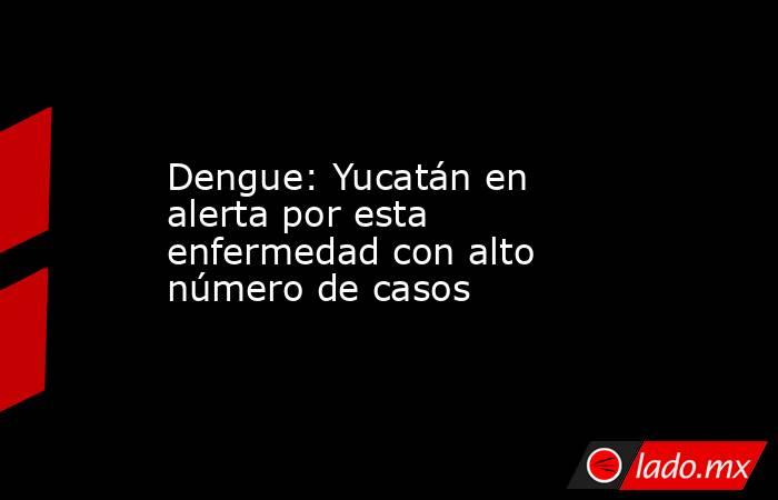Dengue: Yucatán en alerta por esta enfermedad con alto número de casos. Noticias en tiempo real