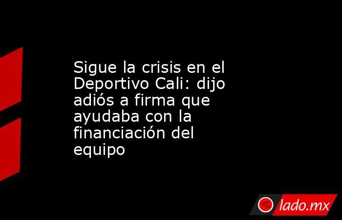 Sigue la crisis en el Deportivo Cali: dijo adiós a firma que ayudaba con la financiación del equipo. Noticias en tiempo real