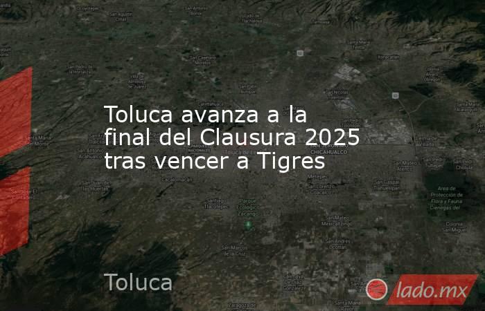 Toluca avanza a la final del Clausura 2025 tras vencer a Tigres. Noticias en tiempo real