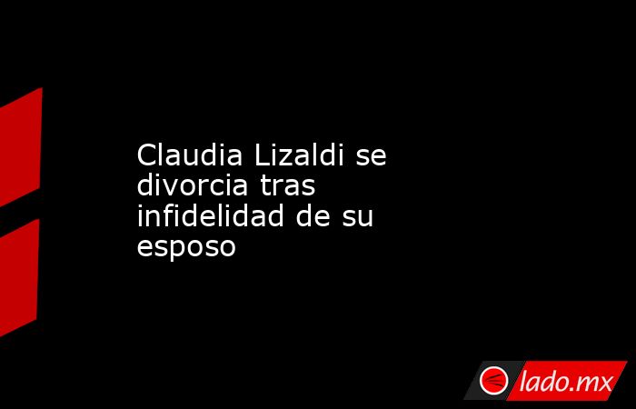 Claudia Lizaldi se divorcia tras infidelidad de su esposo. Noticias en tiempo real