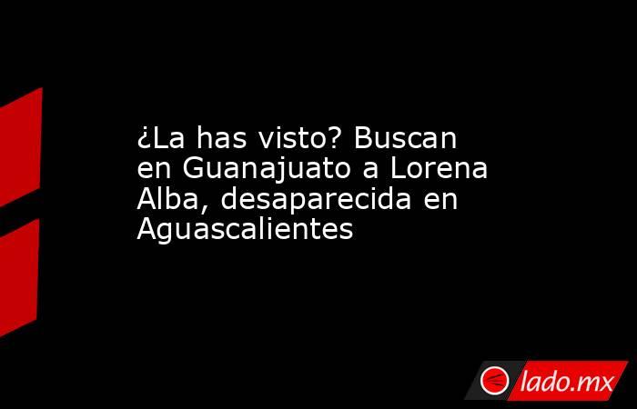 ¿La has visto? Buscan en Guanajuato a Lorena Alba, desaparecida en Aguascalientes. Noticias en tiempo real