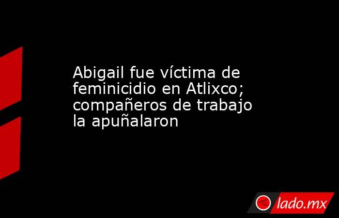 Abigail fue víctima de feminicidio en Atlixco; compañeros de trabajo la apuñalaron. Noticias en tiempo real