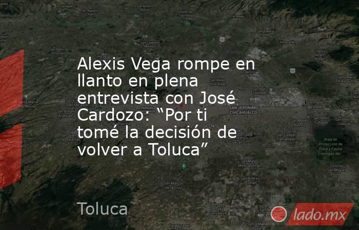 Alexis Vega rompe en llanto en plena entrevista con José Cardozo: “Por ti tomé la decisión de volver a Toluca” . Noticias en tiempo real
