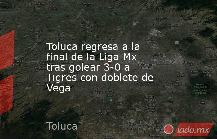 Toluca regresa a la final de la Liga Mx tras golear 3-0 a Tigres con doblete de Vega. Noticias en tiempo real