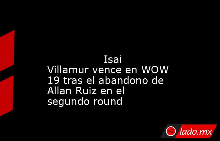                                                                                                                                         Isai Villamur vence en WOW 19 tras el abandono de Allan Ruiz en el segundo round                                       . Noticias en tiempo real