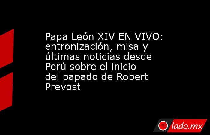 Papa León XIV EN VIVO: entronización, misa y últimas noticias desde Perú sobre el inicio del papado de Robert Prevost . Noticias en tiempo real