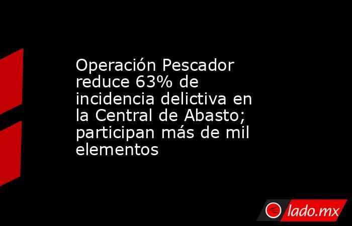 Operación Pescador reduce 63% de incidencia delictiva en la Central de Abasto; participan más de mil elementos. Noticias en tiempo real