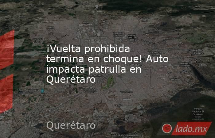 ¡Vuelta prohibida termina en choque! Auto impacta patrulla en Querétaro. Noticias en tiempo real