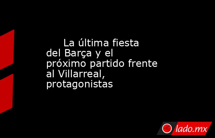                                                      La última fiesta del Barça y el próximo partido frente al Villarreal, protagonistas                                                 . Noticias en tiempo real