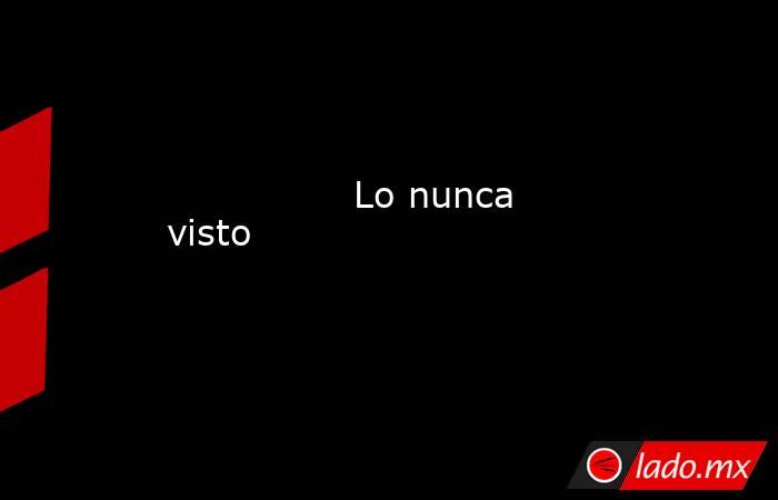                                                                                        Lo nunca visto                                                                                   . Noticias en tiempo real