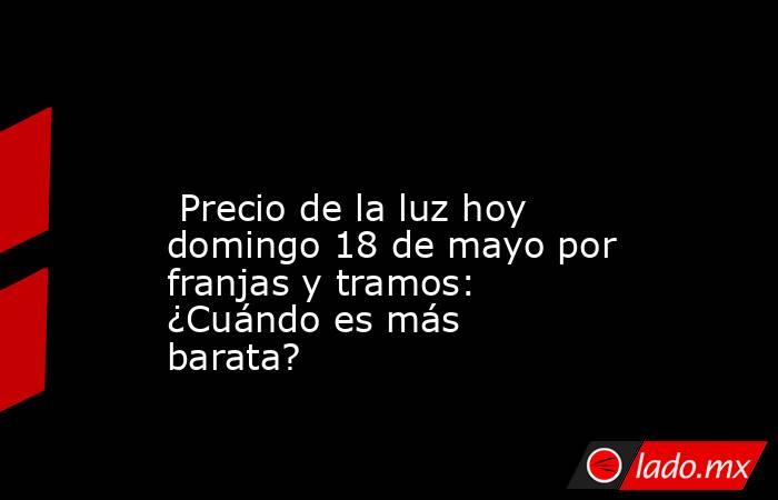                                                                                                                          Precio de la luz hoy domingo 18 de mayo por franjas y tramos: ¿Cuándo es más barata?                                                  . Noticias en tiempo real