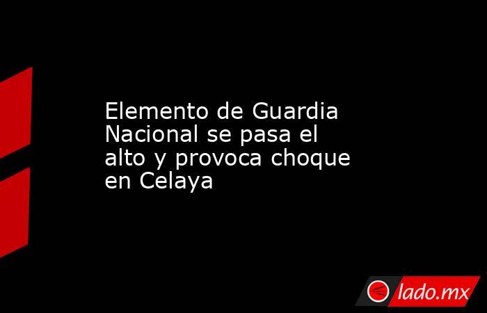 Elemento de Guardia Nacional se pasa el alto y provoca choque en Celaya. Noticias en tiempo real