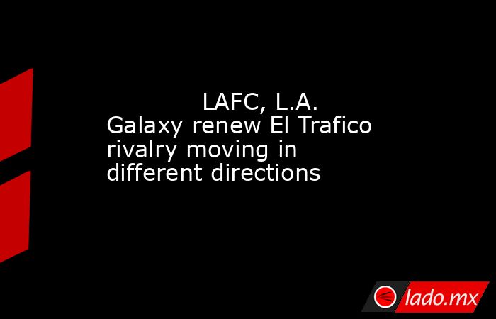             LAFC, L.A. Galaxy renew El Trafico rivalry moving in different directions        . Noticias en tiempo real